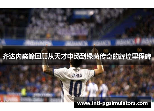 齐达内巅峰回顾从天才中场到绿茵传奇的辉煌里程碑